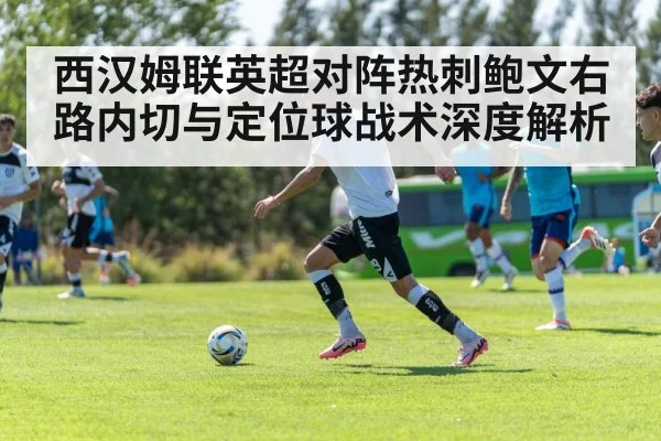西汉姆联英超对阵热刺鲍文右路内切与定位球战术深度解析