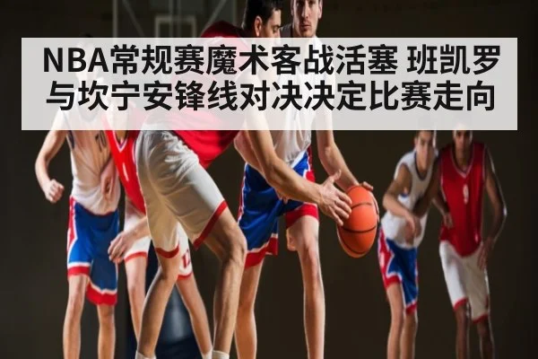 NBA常规赛魔术客战活塞 班凯罗与坎宁安锋线对决决定比赛走向